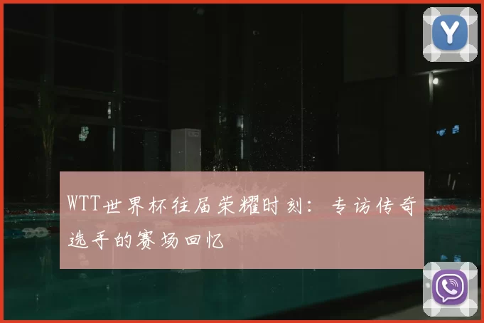WTT世界杯往届荣耀时刻:专访传奇选手的赛场回忆