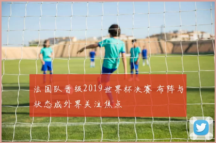 法国队晋级2019世界杯决赛 布阵与状态成外界关注焦点