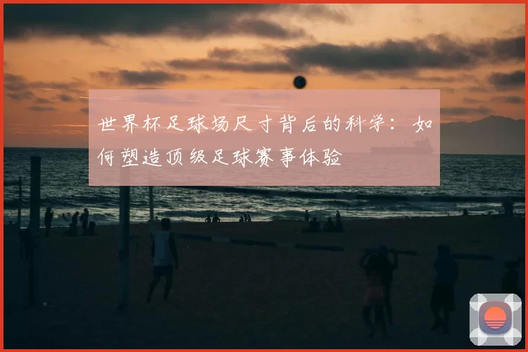世界杯足球场尺寸背后的科学：如何塑造顶级足球赛事体验