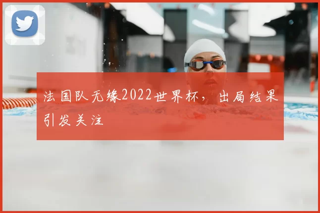 法国队无缘2022世界杯，出局结果引发关注