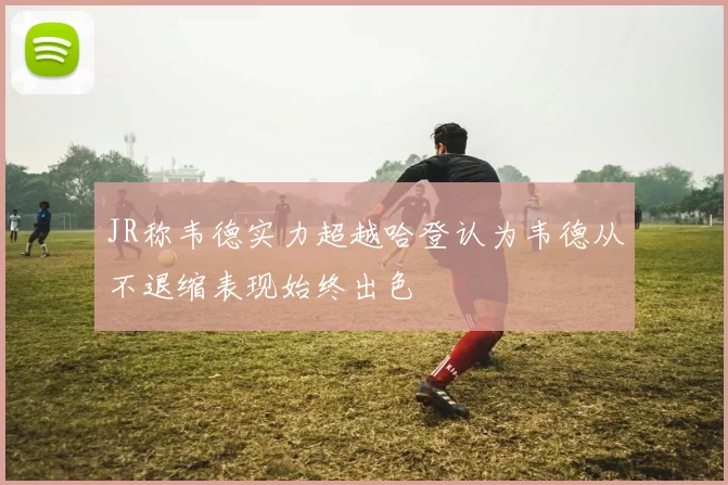 JR称韦德实力超越哈登认为韦德从不退缩表现始终出色