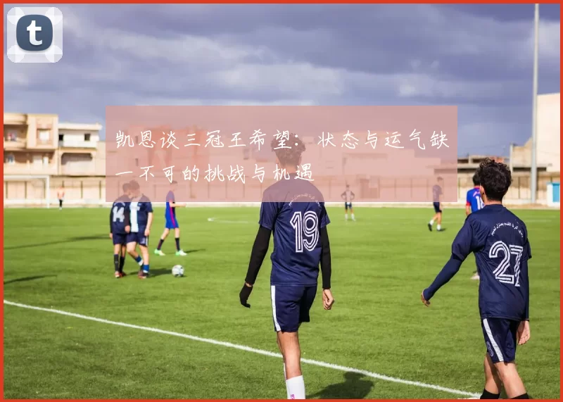凯恩谈三冠王希望:状态与运气缺一不可的挑战与机遇