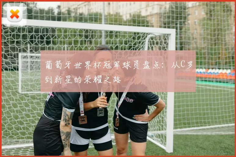 葡萄牙世界杯冠军球员盘点：从C罗到新星的荣耀之路