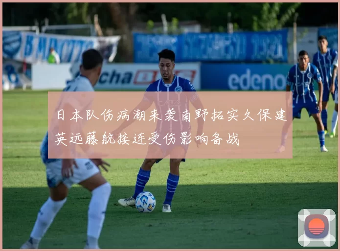 日本队伤病潮来袭南野拓实久保建英远藤航接连受伤影响备战