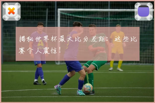 揭秘世界杯最大比分差距：这些比赛令人震惊！