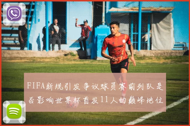 FIFA新规引发争议球员赛前列队是否影响世界杯首发11人的巅峰地位