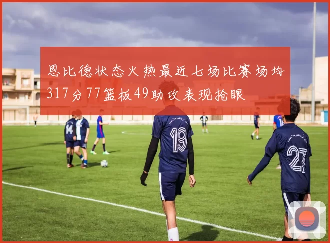 恩比德状态火热最近七场比赛场均317分77篮板49助攻表现抢眼