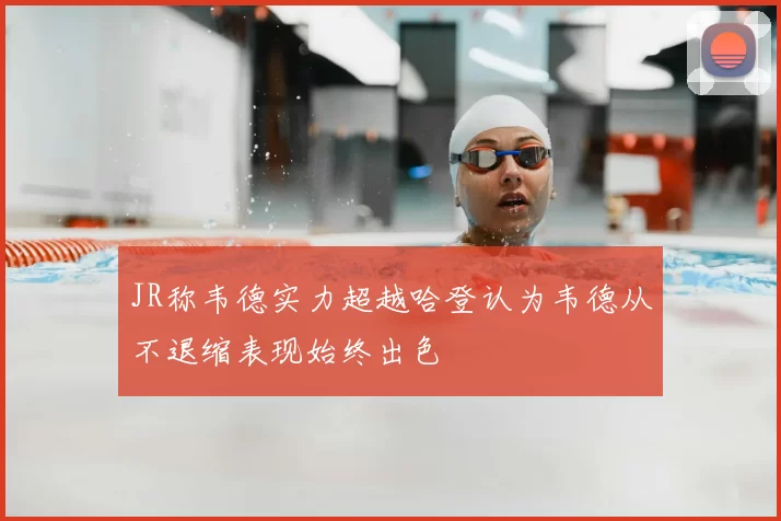 JR称韦德实力超越哈登认为韦德从不退缩表现始终出色