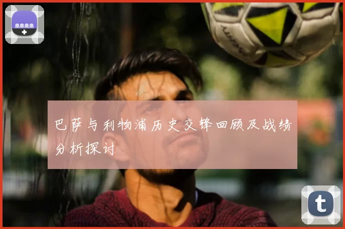 巴萨与利物浦历史交锋回顾及战绩分析探讨