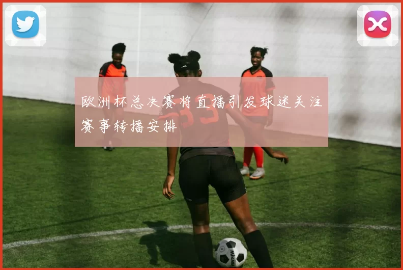 欧洲杯总决赛将直播引发球迷关注赛事转播安排