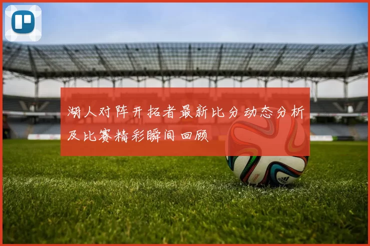 湖人对阵开拓者最新比分动态分析及比赛精彩瞬间回顾