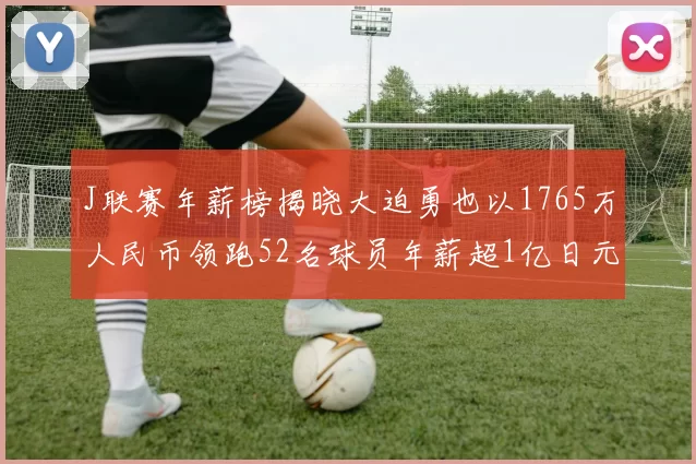 J联赛年薪榜揭晓大迫勇也以1765万人民币领跑52名球员年薪超1亿日元