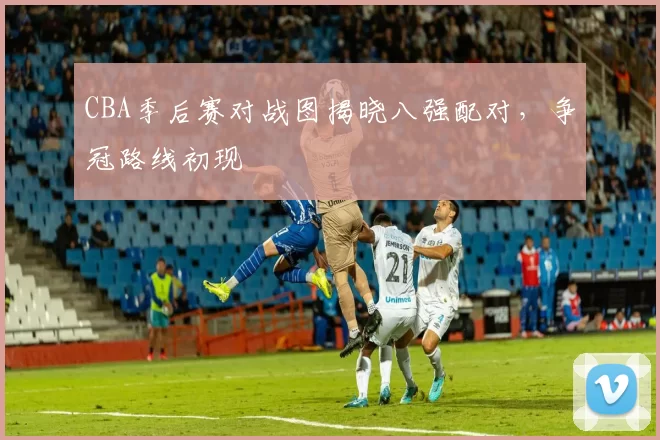 CBA季后赛对战图揭晓八强配对,争冠路线初现