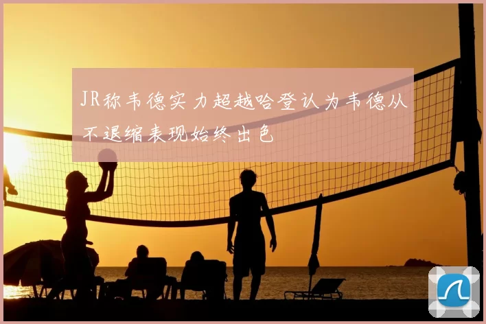 JR称韦德实力超越哈登认为韦德从不退缩表现始终出色