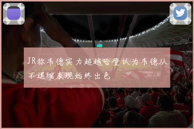JR称韦德实力超越哈登认为韦德从不退缩表现始终出色