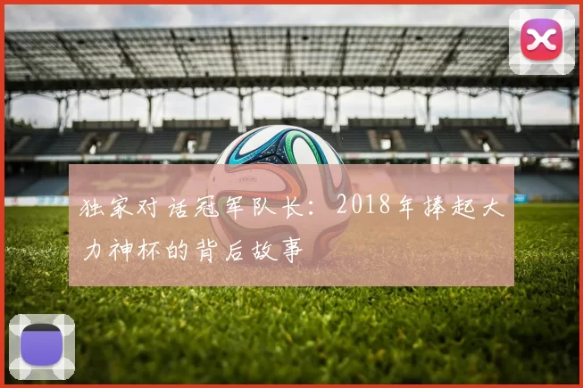 独家对话冠军队长:2018年捧起大力神杯的背后故事
