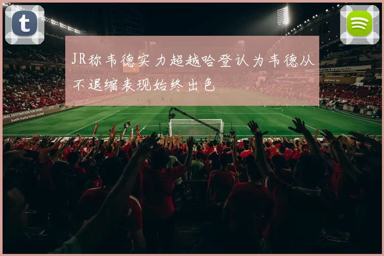 JR称韦德实力超越哈登认为韦德从不退缩表现始终出色