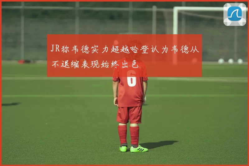 JR称韦德实力超越哈登认为韦德从不退缩表现始终出色