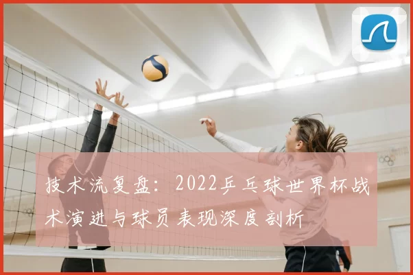 技术流复盘:2022乒乓球世界杯战术演进与球员表现深度剖析