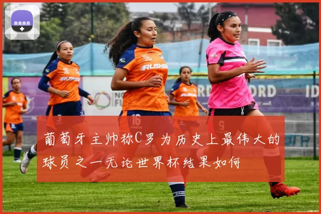 葡萄牙主帅称C罗为历史上最伟大的球员之一无论世界杯结果如何