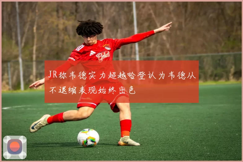 JR称韦德实力超越哈登认为韦德从不退缩表现始终出色