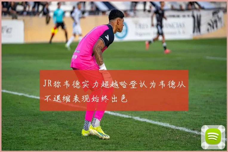 JR称韦德实力超越哈登认为韦德从不退缩表现始终出色