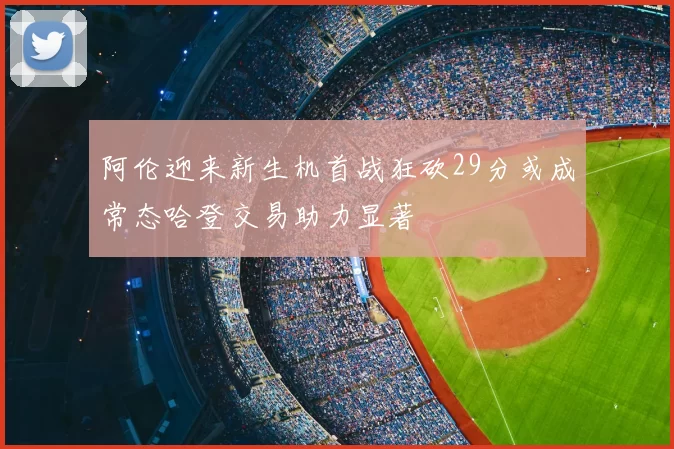 阿伦迎来新生机首战狂砍29分或成常态哈登交易助力显著