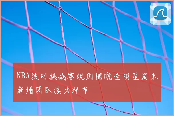 NBA技巧挑战赛规则揭晓全明星周末新增团队接力环节