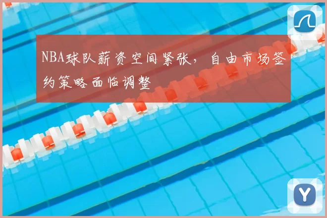 NBA球队薪资空间紧张,自由市场签约策略面临调整