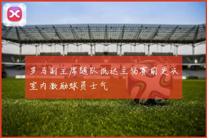 罗马副主席随队抵达主场赛前更衣室内激励球员士气