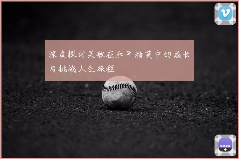 深度探讨吴敏在和平精英中的成长与挑战人生旅程