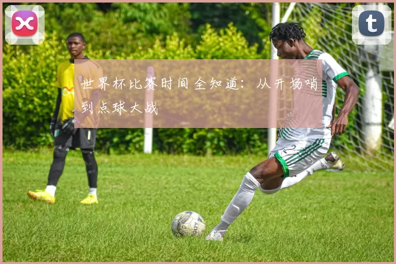世界杯比赛时间全知道:从开场哨到点球大战