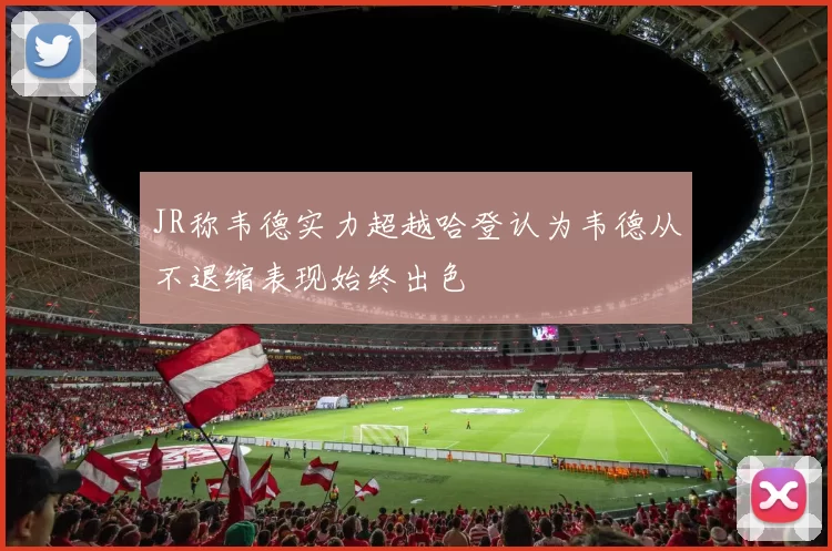 JR称韦德实力超越哈登认为韦德从不退缩表现始终出色