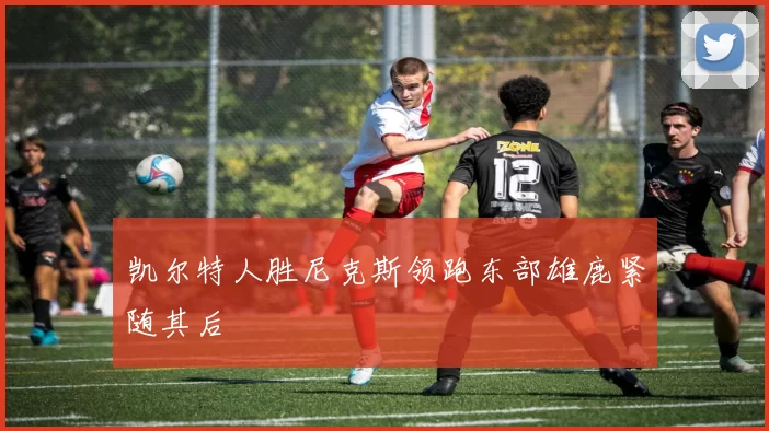 凯尔特人胜尼克斯领跑东部雄鹿紧随其后
