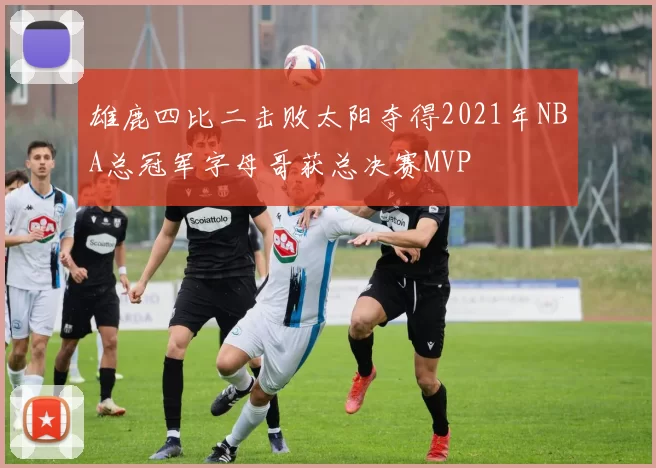 雄鹿四比二击败太阳夺得2021年NBA总冠军字母哥获总决赛MVP