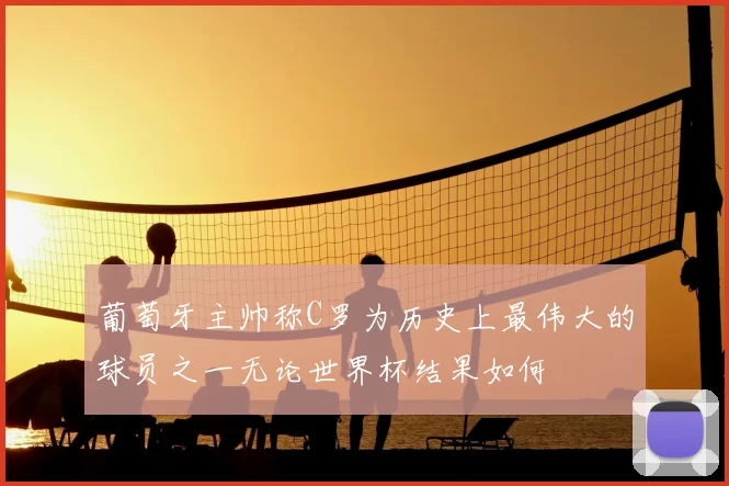 葡萄牙主帅称C罗为历史上最伟大的球员之一无论世界杯结果如何