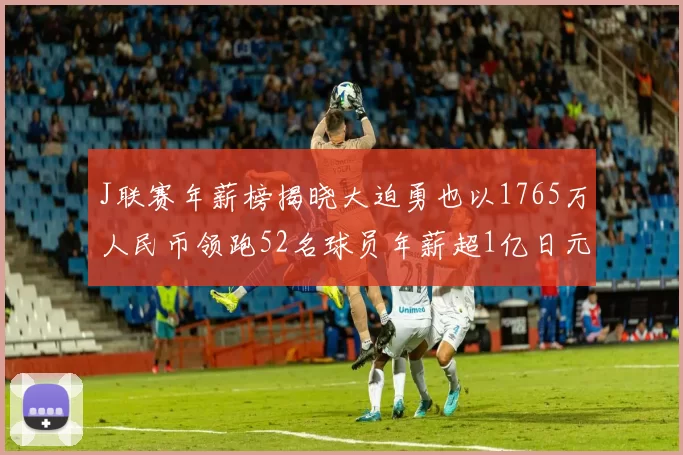 J联赛年薪榜揭晓大迫勇也以1765万人民币领跑52名球员年薪超1亿日元
