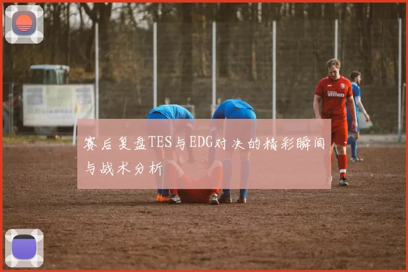 赛后复盘TES与EDG对决的精彩瞬间与战术分析