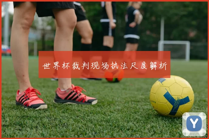 世界杯裁判现场执法尺度解析