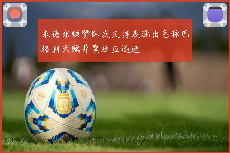 米德尔顿赞队友支持表现出色称巴格利天赋异禀适应迅速