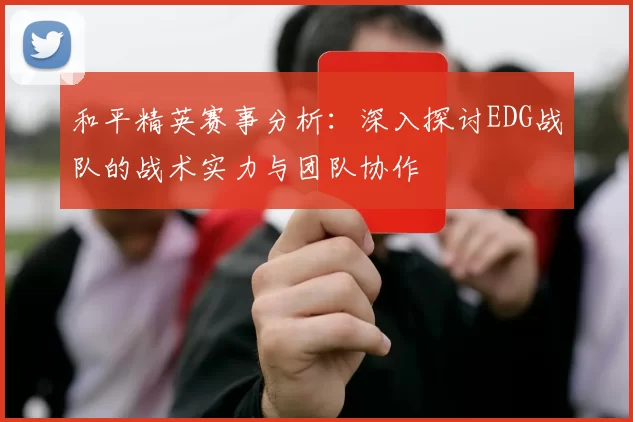 和平精英赛事分析：深入探讨EDG战队的战术实力与团队协作