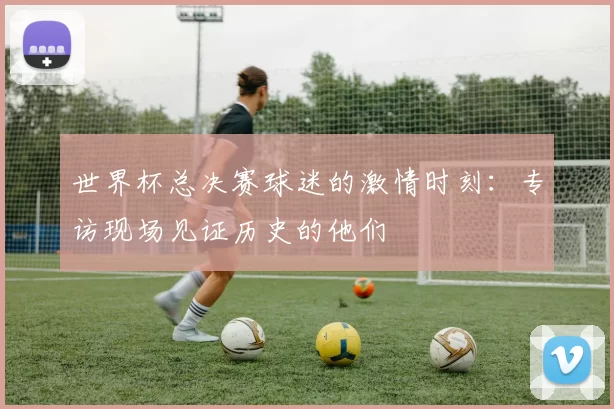 世界杯总决赛球迷的激情时刻:专访现场见证历史的他们