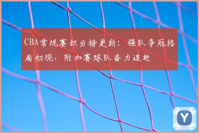 CBA常规赛积分榜更新:强队争冠格局初现,附加赛球队奋力追赶