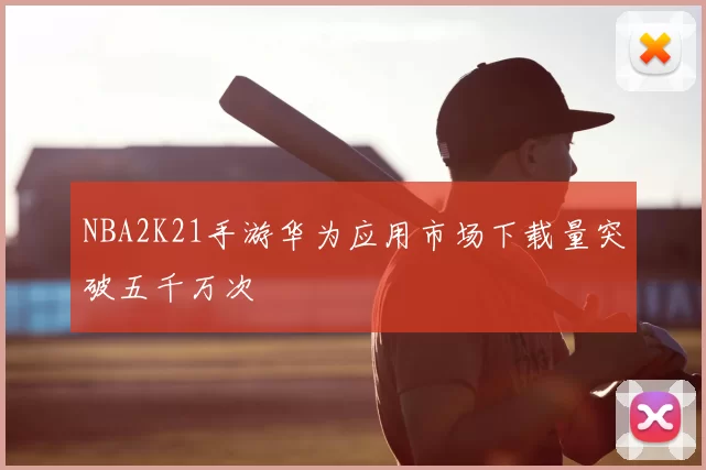 NBA2K21手游华为应用市场下载量突破五千万次
