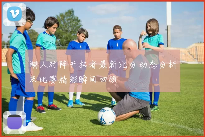 湖人对阵开拓者最新比分动态分析及比赛精彩瞬间回顾