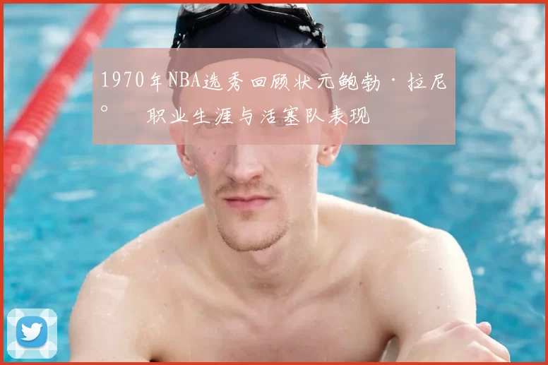 1970年NBA选秀回顾状元鲍勃·拉尼尔职业生涯与活塞队表现