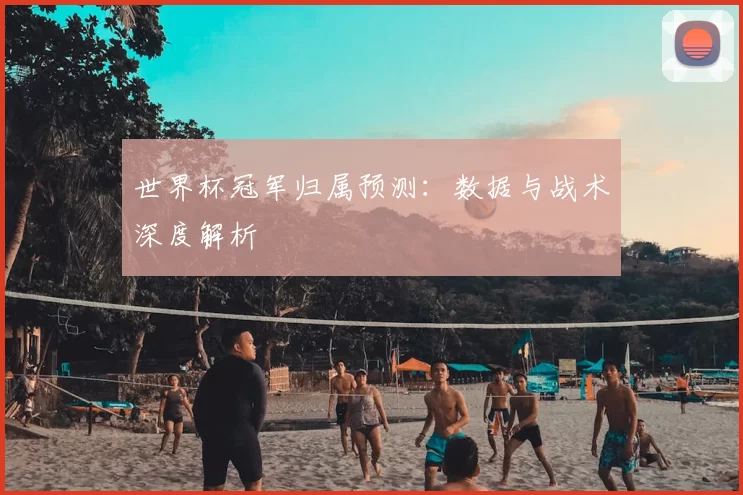 世界杯冠军归属预测:数据与战术深度解析