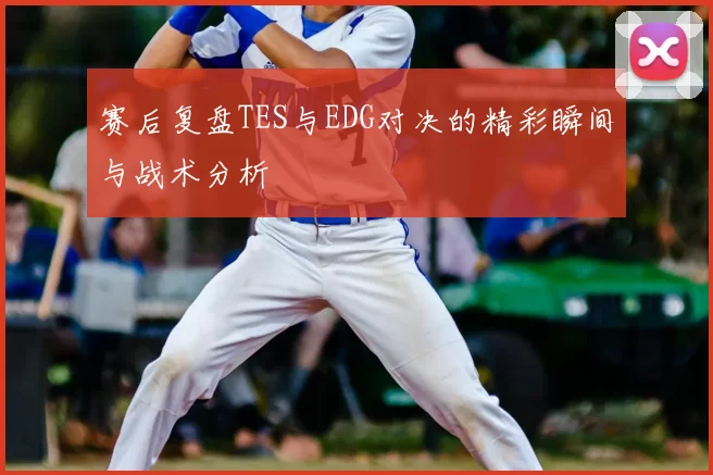 赛后复盘TES与EDG对决的精彩瞬间与战术分析