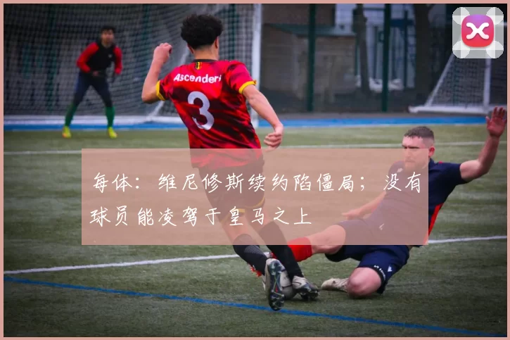 每体:维尼修斯续约陷僵局;没有球员能凌驾于皇马之上