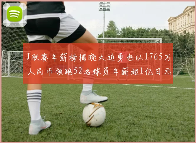 J联赛年薪榜揭晓大迫勇也以1765万人民币领跑52名球员年薪超1亿日元